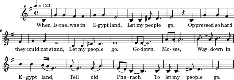 
M:4/4
L:1/8
K:G
Q:1/4=120
B,2 | G2 G2 F2 F2 | G2 G2 E4 | B,2 B,2 ^D D3 | E4 z2
w:When Is -- rael was in E -- gypt land, Let my peo -- ple go,
B,2 | G2 G2 F2 F2 | G2 G2 E4 | B,2 B,2 ^D D3 | E8 |
w:Op -- pressed so hard they could not stand, Let my peo -- ple go.
EE-E6 | AA-A6| (B3 A) B3 A | B2 B2 (A/G/E3) |
w:Go down, Mo-ses, Way down in E -- gypt land,
(G E3) (E G3) | (ED) B,2-B,3 B, | B, B,3 ^D D3 | E4 |
w: Tell old Pha -- raoh To let my peo -- ple go.
