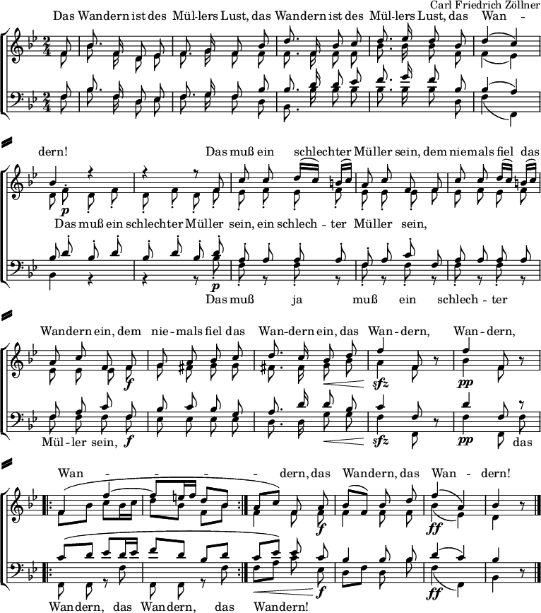 
\header { tagline = ##f composer = "Carl Friedrich Zöllner" }
\paper {
  system-separator-markup = \slashSeparator
  system-system-spacing =
    #'((basic-distance . 0)
       (minimum-distance . 0)
       (padding . 4)
       (stretchability . 5 )
      )
}
\layout { indent = 0
  \context { \Score \remove "Bar_number_engraver" }
}
global = { \key bes \major \numericTimeSignature \time 2/4 \partial 8 }

soprano = \relative c' { \global \autoBeamOff \set Staff.midiInstrument = "harmonica"
  f8 | bes8. f16 d8 es | f8. g16 f8
  bes | d8. f,16 bes8 c | d8. es16 d8
  bes | d4 (c) | bes4 r4 | r4 r8
  f8^\p | c' c d16 ([c]) b ([c]) | a8 c f,
  f8 | c' c d16 ([c]) b ([c]) | a8 c f,
  f^\f | g a bes c | d8. c16 bes8\<
  d | f4^\sfz f,8 r8 | f'4^\pp f,8 r8 |
  \repeat volta 2 { f4 ( f'~ | f8 [e16 f] d8 [bes] | } a\< [c]) f,
  a^\f | bes [(f)] bes d | f4^\ff (a,) | bes r8 \bar "|."
}

alto = \relative c' { \global \autoBeamOff
  f8 | bes8. f16 d8 es | f8. g16 f8
  f | f8. f16 f8 f | bes8. bes16 bes8
  f | f4 (es) | d8 f^.\p d-. f-. | d-. f-. d-.
  f-. | es-. f-. es-. f-. | es-. es-. es-.
  f | es f es f | es es es
  f\f | g fis g g | fis8. fis16 g8\<
  bes | a4\sfz f8 r8 | bes4\pp f8 r8 |
  \repeat volta 2 { \autoBeamOn f8 bes c bes16 c | d8 bes f bes | }
  \autoBeamOff f4 f8 f\f | f4 f8 f | bes4\ff (es,) | d r8 \bar "|."
}

tenor = \relative c { \global \autoBeamOff \set Staff.midiInstrument = "harmonica"
  f8 | bes8. f16 d8 es | f8. g16 f8
  bes | bes8. d16 d8 es | f8. g16 f8
  bes, | bes4 (a4) | bes8 d-.^\p bes-. d-. | bes-. d-. bes-.
  d-. | a-. a-. a-. a-. | f-. a-. c-.
  f, | a a a a | f a c
  f,^\f | bes c bes g | a8. d16 d8 bes | c4^\sfz f,8 r8 | d'4^\pp f,8 r8 |
  \repeat volta 2 { \autoBeamOn c'8\mf (d es d16 es | f8 d bes d | }
  c es) \autoBeamOff es
  c^\f | bes4 bes8 bes | d4^\ff (c) | bes4 r8 \bar "|."
}

bass = \relative c { \global \autoBeamOff
  f8 | bes8. f16 d8 es | f8. g16 f8
  d | bes8. bes'16 bes8 bes | bes8. bes16 bes8
  d, | f4 (f,) | bes4 r4 | r4 r8
  bes'8-.\p | f-. r f-. r | f-. r f-.
  r | f-. r f-. r | f f f
  f\f | es es es es | d8. d16 g8\< g | f4\sfz f,8 r8 | f'4\pp f,8 f' |
  \repeat volta 2 { f,8 f r f' | f, f r f' | }
  f\< [a] c
  es,\f | d [f] d bes' | f4\ff (f,) | bes r8 \bar "|."
}

sopranoVerse = \lyricmode {
  Das Wan -- dern ist des Mül -- lers Lust,
  das Wan -- dern ist des Mül -- lers Lust,
  das Wan -- dern!
  Das muß ein schlech -- ter Mül -- ler sein,
  dem nie -- mals fiel das Wan -- dern ein,
  dem nie -- mals fiel das Wan -- dern ein,
  das Wan -- dern, Wan -- dern, Wan -- dern,
  das Wan -- dern, das Wan -- dern!
}

altoVerse = \lyricmode {
  "" "" "" "" "" "" "" ""
  "" "" "" "" "" "" "" ""
  "" "" ""
  Das muß ein schlech -- ter Mül -- ler sein,
  ein schlech -- ter Mül -- ler sein,
  "" "" "" "" "" "" "" ""
  "" "" "" "" "" "" "" ""
  "" "" "" "" "" "" ""
  "" "" "" "" "" ""
}

bassVerse = \lyricmode {
  "" "" "" "" "" "" "" ""
  "" "" "" "" "" "" "" ""
  "" "" ""
  Das muß ja muß ein schlech -- ter Mül -- ler sein,
  "" "" "" "" "" "" "" ""
  "" "" "" "" "" das Wan -- dern,
  das Wan -- dern, das Wan -- dern!
  "" "" "" "" "" ""
}

\score {
  \new ChoirStaff <<
    \new Staff = "sa" \with { \consists "Merge_rests_engraver" midiInstrument = "accordion" }
    <<
      \new Voice = "soprano" \with { \remove "Dynamic_engraver" } { \voiceOne \soprano }
      \new Voice = "alto" { \voiceTwo \alto }
    >>
    \new Lyrics \with {
      alignAboveContext = "sa"
    } \lyricsto "soprano" \sopranoVerse
    \new Lyrics \lyricsto "alto" \altoVerse
    \new Staff = "tb" \with { \consists "Merge_rests_engraver" midiInstrument = "accordion" }
    <<
      \clef bass
      \new Voice = "tenor" \with { \remove "Dynamic_engraver" } { \voiceOne \tenor }
      \new Voice = "bass" { \voiceTwo \bass }
    >>
   \new Lyrics
    \lyricsto "bass" \bassVerse
  >>
  \layout { }
}
\score { \unfoldRepeats { << \soprano \\ \alto \\ \tenor \\ \bass >> }
  \midi { \tempo 4=66 }
}