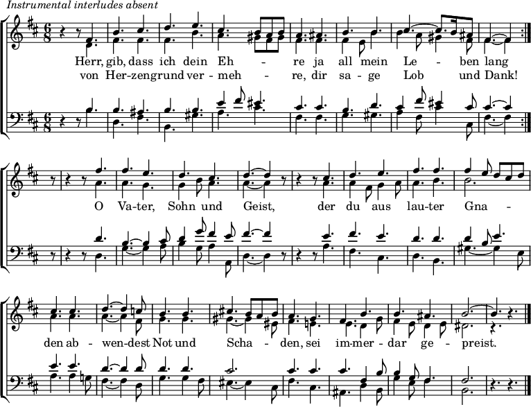 
\header { tagline = " " }
\markup { \italic "Instrumental interludes absent" }
\layout { indent = 0 \context { \Score \remove "Bar_number_engraver" } }
global = { \key b \minor \numericTimeSignature \time 6/8 \set Score.tempoHideNote = ##t \set Timing.beamExceptions = #'()}

soprano = \relative c' { \global
   \repeat volta 2 {
  r4 r8 fis4. |
  b cis |
  d e |
  cis b8 a b |
  a4. ais |
  b b |
  cis ~ cis8. b16 ais8 |
  fis4. ~ fis4 } r8 |
  r4 r8 fis'4. |
  fis e |
  d cis |
  d ~ d4 r8 |
  r4 r8 cis4. |
  d e |
  fis fis |
  fis4 e8 d cis d |
  cis4. cis |
  d ~ d4 c8 |
  b4. b |
  cis!4. b8 a b |
  a4. g |
  fis b |
  b ais |
  b2. ~ |
  b4. r4. \bar "|."
}

alto = \relative c' { \global
  r4 r8 d4. |
  fis fis |
  fis b |
  a gis8 fis gis |
  fis4. fis |
  fis4 e8 b'4. |
  b4 a8 gis4 fis8 |
  fis4. ~ fis4 r8 |
  r4 r8 a4. |
  a g |
  g4 b8 a4. |
  a ~ a4 r8 |
  r4 r8 a4. |
  a4 fis8 g4 a8 |
  a4. b |
  b2. |
  a4. a |
  a ~ a4 fis8 |
  g4. g |
  gis ~ gis4 eis8 |
  fis4. e! |
  e d4 g8 |
  fis4 e8 d4 e8 |
  dis2. |
  r4. r4.
}

tenor = \relative c' { \global
  r4 r8 b4. |
  b ais |
  b b |
  e4 fis8 eis4. |
  cis cis |
  b d |
  cis4 fis8 eis4 cis8 |
  cis4. ~ cis4 r8 |
  r4 r8 d4. |
  b4. ~ b4 cis8 |
  d4 g8 fis4 e8 |
  fis4. ~ fis4 r8 |
  r4 r8 e4. |
  fis e |
  d d |
  d4 b8 e4. |
  e e |
  d ~ d4 d8 |
  d4. d |
  cis2. |
  cis4. cis |
  cis fis,4 b8 |
  b4 g8 fis4. |
  fis2. |
  r4. r4.
}

bass = \relative c' { \global
  r4 r8 b4. |
  d, fis |
  b, gis' |
  a cis |
  fis, fis |
  g gis |
  a4 fis8 cis'4 cis,8 |
  fis4. ~ fis4 r8 |
  r4 r8 d4. |
  g ~ g4 a8 |
  b4 g8 a4 a,8 |
  d4. ~ d4 r8 |
  r4 r8 a'4. |
  fis cis |
  d b |
  gis' ~ gis4 e8 |
  a4. a4 g!8 |
  fis4. ~ fis4 d8 |
  g4. g4 fis8 |
  eis4. ~ eis4 cis8 |
  fis4. cis |
  ais d4 b8 |
  g'4 e8 fis4. |
  b,2. |
  r4. r4.
}

\score {
  \new ChoirStaff <<
    \new Staff \with { midiInstrument = "choir aahs" \consists Merge_rests_engraver }
    <<
      \new Voice = "soprano" { \voiceOne \soprano }
      \new Voice = "alto" { \voiceTwo \alto }
    >>
    \new Lyrics \lyricsto "soprano" {
      <<
        { Herr, gib, dass ich dein Eh -- _ _ _ re
          ja all mein Le -- _ ben lang }
          \new Lyrics { \set associatedVoice = "soprano" {
                        von Her -- zen -- grund ver -- meh -- _ _ _ re,
                        dir sa -- ge Lob _ und Dank! }
          }
      >>
      O Va -- ter, Sohn und Geist,
      der du aus lau -- ter
      Gna -- _ _ _ _ den ab -- wen -- dest
      Not und Scha -- _ _ _ den,
      sei im -- mer -- dar ge -- preist.
    }
    \new Staff \with { midiInstrument = "choir aahs" \consists Merge_rests_engraver }
    <<
      \clef bass
      \new Voice = "tenor" { \voiceOne \tenor }
      \new Voice = "bass" { \voiceTwo \bass }
    >>
  >>
  \layout { }
  \midi { \tempo 4.=80 }
}
