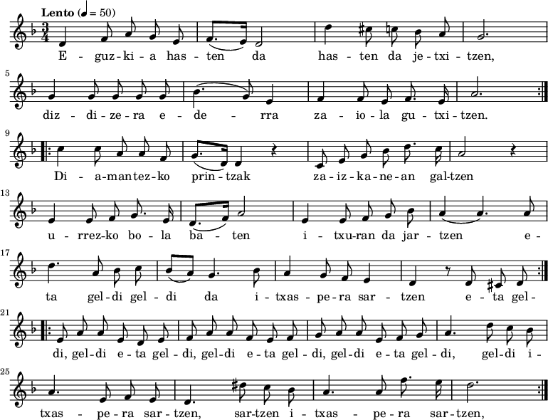 
\new Staff \with {
  midiInstrument = "piano"
}

\relative c' {\time 3/4 \key f \major \tempo "Lento" 4 = 50
   \repeat volta 2 {
      d4 \autoBeamOff f8  a8  g8  e8 | \autoBeamOn (f8. e16) d2 |
      d'4 \autoBeamOff cis8 c bes a | g2. | \break
      g4 \autoBeamOff g8  g g g |  (bes4. g8) e4 |
      f4 \autoBeamOff f8 e8 f8. e16 | a2. 
      } \break
   \repeat volta 2 {
      c4 \autoBeamOff c8  a8  a8  f8 | \autoBeamOn (g8. d16) d4 r4|
      \autoBeamOff c8  e8 g8 bes8 d8. c16 | a2 r4 | \break
      e4 \autoBeamOff e8  f8 g8. e16 | \autoBeamOn (d8. f16) a2 | 
      e4 \autoBeamOff e8  f g bes | (a4 a4.) a8 |  \break
      d4. \autoBeamOff a8  bes8 c8 | \autoBeamOn (bes8 a8) g4. bes8 | 
      a4 \autoBeamOff g8  f8 e4 |  d4 r8 d8 cis8 d8
      }  \break
   \repeat volta 2 {
      e8 a8 a8 e8 d8 e8 | f8 a8 a8 f8 e8 f8|
      g8 a8 a8 e8 f8 g8 | a4. d8 c8 bes8 |
      a4. e8 f8 e8 | d4. dis'8 c8 bes8 | a4. a8 f'8. e16| d2.
      } 
}
\addlyrics {
  \lyricmode {
E -- guz -- ki -- a has -- ten da
has -- ten da je -- txi -- tzen,
diz -- di -- ze -- ra e -- de -- rra
za -- io -- la gu -- txi -- tzen.

Di -- a -- man -- tez -- ko prin -- tzak
za -- iz -- ka -- ne -- an gal -- tzen
u -- rrez -- ko bo -- la ba -- ten
i -- txu -- ran da jar -- tzen
e -- ta gel -- di gel -- di da
i -- txas -- pe -- ra sar -- tzen
e -- ta gel -- di, gel -- di
e -- ta gel -- di, gel -- di
e -- ta gel -- di, gel -- di
e -- ta gel -- di, gel -- di
i -- txas -- pe -- ra sar -- tzen, sar -- tzen
i -- txas -- pe -- ra sar -- tzen, sar -- tzen

  }
}

\midi {
  \context {
    \Score
    tempoWholesPerMinute = #(ly:make-moment 90 3)
  }
}
