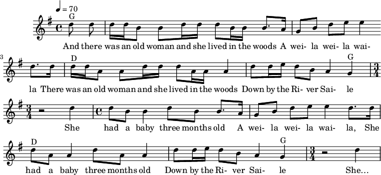 
X: 1
% T: Weela Weela Wayla
% O: Ireland
% %%text A schoolyard song
% S: The Dubliners
D: A Drop Of The Hard Stuff, 1967
F: https://open.spotify.com/track/04houaP7c4zaCn8vPi3yyW
M: 4/4
L: 1/8
Q: 1/4=70
K: G
"G" dd  | d/d/B Bd/d/ dB/B/ B> A |GB de e2d>d |
w: And there was an old woman and she lived in the woods A wei-la wei-la wai-la There
 "D" d/d/A Ad/d/ dA/A/ A2 | dd/e/ dB  A2 "G"G2  | [M:3/4] z4 d2|
w:  was an old woman and she lived in the woods Down by the Ri-ver Sai-le She
[M:4/4]dB B2 dB B> A |GB de e2d>d |
w:had a baby three months old A wei-la wei-la wai-la, She
"D"dA A2 dA A2 | dd/e/ dB  A2 "G"G2  | [M:3/4] z4 d2|
w:had a baby three months old Down by the Ri-ver Sai-le She…
