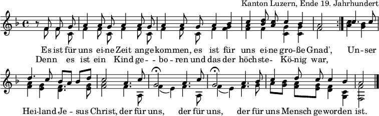 
\header { tagline = ##f arranger = "Kanton Luzern, Ende 19. Jahrhundert" }
\layout { indent = 0 \context { \Score \remove "Bar_number_engraver" } }
global = { \key f \major \time 4/4 \partial 2 }

sopranoVoice = \relative c' { \global \set Staff.midiInstrument = "accordion" \autoBeamOff \voiceOne
  \repeat volta 2 { r8 f f g | a4 a8 g a4 a8 g | a4 a8
    g a4 bes | c <d bes>8 <c a> c4 bes | a2 }
  c4. c8 | d4. c8 bes [a] bes [d] | c2
  a4. c8 | g2\fermata a4. c8 | g2\fermata
  a4. bes8 | c4 d8 c c4 bes | a2 \bar "|."
}
accomp = \relative c' { \global \autoBeamOff \voiceTwo
  \repeat volta 2 { r8 f f c | f4 f8 c f4 f8 c | f4 f8
    c f4 <f g> | <f a> f <c g'> <c g'> | f2 }
  <a c>4 <g bes> | <f a> <e g> <d f>4. <e g>8 | <f a>2
  f4. a,8 | f'4 (e) f4. a,8 | f'4 (e)
  f4. g8 | a8 [<g bes>] <f a> [<e g>] <d f>4 <c g> | <f f,>2 \bar "|."
}

verse = \lyricmode {
  Es ist für uns ei -- ne Zeit an -- ge -- kom -- men,
  es ist für uns ei -- ne gro -- ße Gnad',
  Un -- ser Hei -- land Je -- sus Christ,
  der für uns, der für uns,
  der für uns Mensch ge -- wor -- den ist.
}
verseR = \lyricmode {
  Denn "" es ist ein "" Kind ge -- "" -- bo -- ren
  und das der höch -- ste -- "" Kö -- nig war,
}
\score {
  \new Staff \with { midiInstrument = "choir aahs" \consists "Merge_rests_engraver" } <<
    { \sopranoVoice }
    \addlyrics { \verse }
    \addlyrics { \verseR }
    { \accomp } >>
  \layout { }
}
\score { \unfoldRepeats { << \sopranoVoice \\ \accomp >> }
  \midi { \tempo 4=100 }
}
