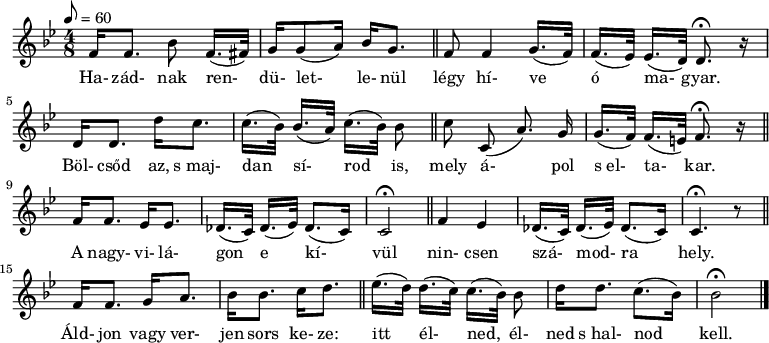 
\version "2.14.2"
{
<<
   \relative c' {
      \key bes \major
      \time 4/8
      \tempo 8 = 60
      \set Staff.midiInstrument = "concertina"
%      \transposition c

%       ha-  zad-              nak               ren-          du-let-     le- nul
	f16[ f8.] \autoBeamOff bes8  \autoBeamOn f16.( fis32)] g16 g8( a16) bes g8. \bar "||"

%     legy hi- ve           o          ma-         gyar
	f8 f4 g16.( f32) f16.([ es32)] es16.( d32) d8.\fermata r16
	\break

%       bolcsod  az, s majdan         si-            rod            is,
	d16 d8. d'16 c8. c16.( bes32) bes16.([ a32)] c16.([ bes32)] bes8 \bar "||"
	\autoBeamOff

%     mely a-          pol s            el-        ta-        kar.
	c8 c,8( a'8.) g16 \autoBeamOn g16.([ f32)] f16.( e32) f8.\fermata r16 \bar "||"
	\break

%       A   nagyvi-  la-  gon            e               ki-         vul
	f16 f8. es16 es8. des16.([ c32)] des16.([ es32)] des8.( c16) c2\fermata \bar "||"

%     nincsen sza-           mod-            ra          hely
	f4 es des16.([ c32)] des16.([ es32)] des8.( c16) c4.\fermata r8 \bar "||"
	\break

%       aldjon  vagy verjen   sor   keze
	f16 f8. g16 a8. bes16 bes8. c16 d8. \bar "||"

%       itt           el-          ned            el-  ned s halnod            kell
	es16.([ d32)] d16.([ c32)] c16.([ bes32)] bes8 d16[ d8.] c8.([ bes16)] bes2\fermata \bar "|."
      }
   \addlyrics {
	Ha- zád- nak ren- dü- let- le- nül légy hí- ve ó ma- gyar.
	Böl- csőd az, s_maj- dan sí- rod is, mely á- pol s_el- ta- kar.
	A nagy- vi- lá- gon e kí- vül nin- csen szá- mod- ra hely.
	Áld- jon vagy ver- jen sors ke- ze: itt él- ned, él- ned s_hal- nod kell.
      }
>>
}
