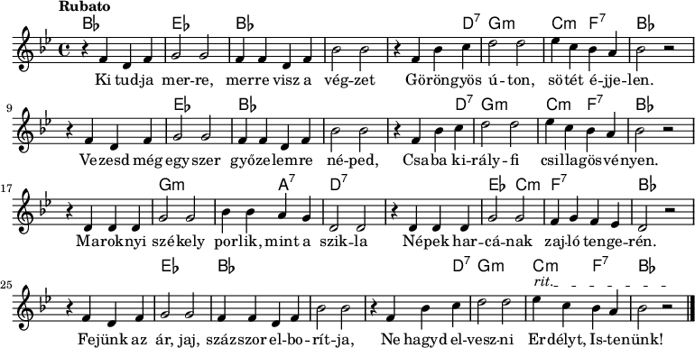 
<<
  \new ChordNames \chordmode {
   \set chordChanges = ##t
    bes1 | es1 | bes1 | s1 | s2 s4 d4:7 | g1:m | c2:m f2:7 | bes1 
    \break
    s1 | es1 | bes1 | s1 | s2 s4 d4:7 | g1:m | c2:m f2:7 | bes1 
    \break
    s1 | g1:m | s2 a2:7 | d1:7 | s1 | es2 c2:m | f1:7 | bes1
    \break
    s1 | es1 | bes1 | s1 | s2 s4 d4:7 | g1:m | c2:m f2:7 | bes1
   }
{\tempo Rubato \key g \minor
r4 f' d' f' | g'2 g' | f'4 f' d' f' | bes'2 bes' | r4 f' bes' c'' | d''2 d'' | ees''4 c'' bes' a' | bes'2 r
\break
r4 f' d' f' | g'2 g' | f'4 f' d' f' | bes'2 bes' | r4 f' bes' c'' | d''2 d'' | ees''4 c'' bes' a' | bes'2 r
\break
r4 d' d' d' | g'2 g' | bes'4 bes' a' g' | d'2 d' | r4 d' d' d' | g'2 g' | f'4 g' f' ees' | d'2 r
\break
\override TextSpanner #'(bound-details left text) = "rit."
r4 f' d' f' | g'2 g' | f'4 f' d' f' | bes'2 bes' | r4 f' bes' c'' | d''2 d'' | ees''4\startTextSpan c'' bes' a' | bes'2 r\stopTextSpan \bar "|." 
}
\addlyrics { Ki tud -- ja mer -- re, mer -- re visz a vég -- zet
Gö -- rön -- gyös ú -- ton, sö -- tét é -- jje -- len.
Ve -- zesd még egy -- szer győ -- ze -- lem -- re né -- ped,
Csa -- ba ki -- rály -- fi csi -- lla -- gös -- vé -- nyen. 
Ma -- rok -- nyi szé -- kely por -- lik, mint a szik -- la
Né -- pek har -- cá -- nak zaj -- ló ten -- ge -- rén.
Fe -- jünk az ár, jaj, száz -- szor el -- bo -- rít -- ja,
Ne hagyd el -- vesz -- ni Er -- délyt, Is -- te -- nünk! }
>>
