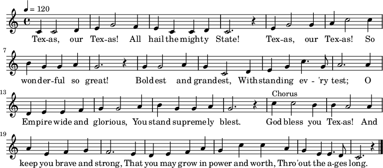 
  \relative c' {
   \key c \major \time 4/4 \tempo 4 = 120
    c4 c2 d4 e g2 f4 e c c d c2. r4
    e g2 g4 a c2 c4 b g g a g2. r4 
    g g2 a4 g c,2 d4 e g c4. g8 a2. a4
    d, e e f g g2 a4 b g g a g2. r4
    c4^"Chorus" c2 b4 b a2 a4 a e f g f2. e4
    d e f a g c c a g e e4. d8 c2. r4 \bar "|."
}
  \addlyrics {
   Tex -- as, our Tex -- as! All hail the might -- y State!
   Tex -- as, our Tex -- as! So won -- der -- ful so great!
   Bold -- est and grand -- est, With -- stand -- ing ev -- 'ry test;
   O Em -- pire wide and glor -- ious, You stand su -- preme -- ly blest.
   God bless you Tex -- as! And keep you brave and strong,
   That you may grow in power and worth, Thro -- 'out the a -- ges long.
}
