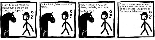 "bande dessinée en noir et blanc de 4 images. Un cavalier s'adresse à son cheval. Image 1 : Fury, tu m'a rapporté beaucoup d'argent en concours hippique… Image 2 : Grâce à toi, j'ai rencontré la gloire. Image 3 : Mais maintenant, tu es vieux, malade et tu me coûtes cher. Image 4 : Et j'ai rencontré un marchand qui t'a acheté pour 300 €. Tu en as de la chance Fury, j'aurai pu t'envoyer à l'abattoir…"